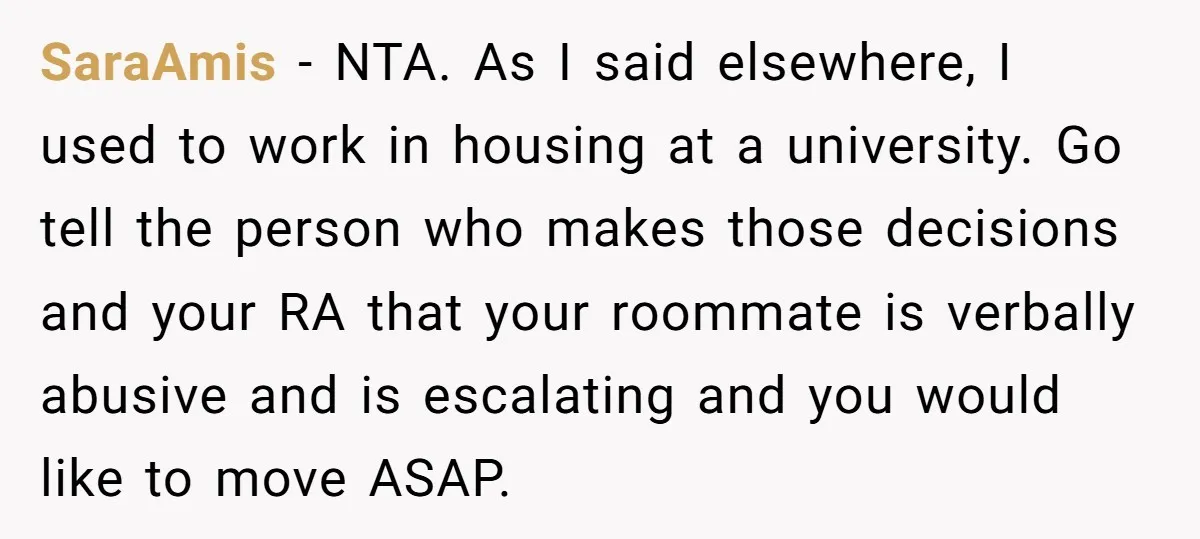 SaraAmis − NTA. As I said elsewhere, I used to work in housing at a university. Go tell the person who makes those decisions and your RA that your roommate...