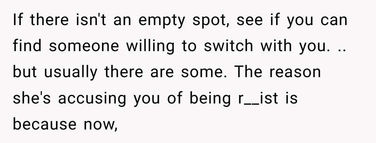If there isn't an empty spot, see if you can find someone willing to switch with you. .. but usually there are some. The reason she's accusing you of being...