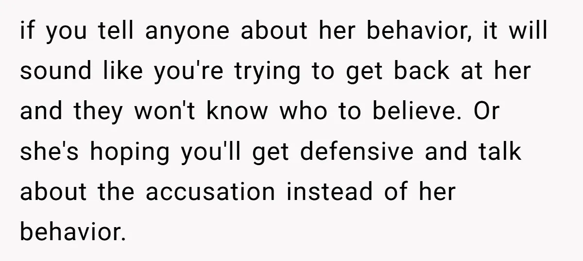 if you tell anyone about her behavior, it will sound like you're trying to get back at her and they won't know who to believe. Or she's hoping you'll get...