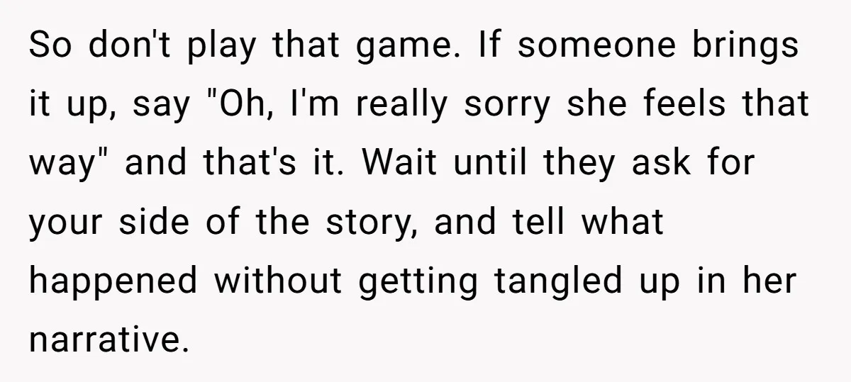 So don't play that game. If someone brings it up, say "Oh, I'm really sorry she feels that way" and that's it. Wait until they ask for your side of...