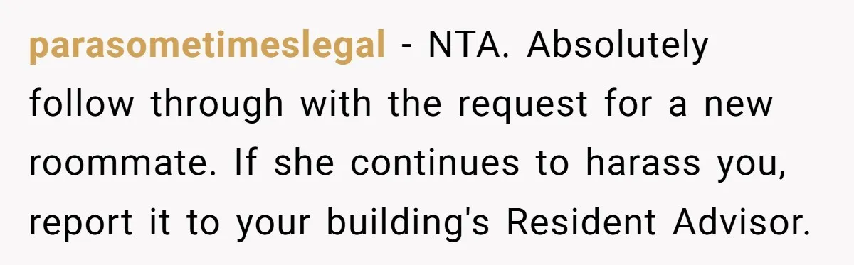 parasometimeslegal − NTA. Absolutely follow through with the request for a new roommate. If she continues to harass you, report it to your building's Resident Advisor.