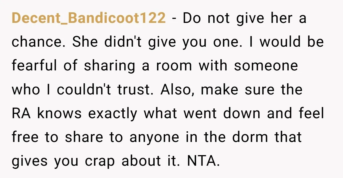 Decent_Bandicoot122 − Do not give her a chance. She didn't give you one. I would be fearful of sharing a room with someone who I couldn't trust. Also, make sure...