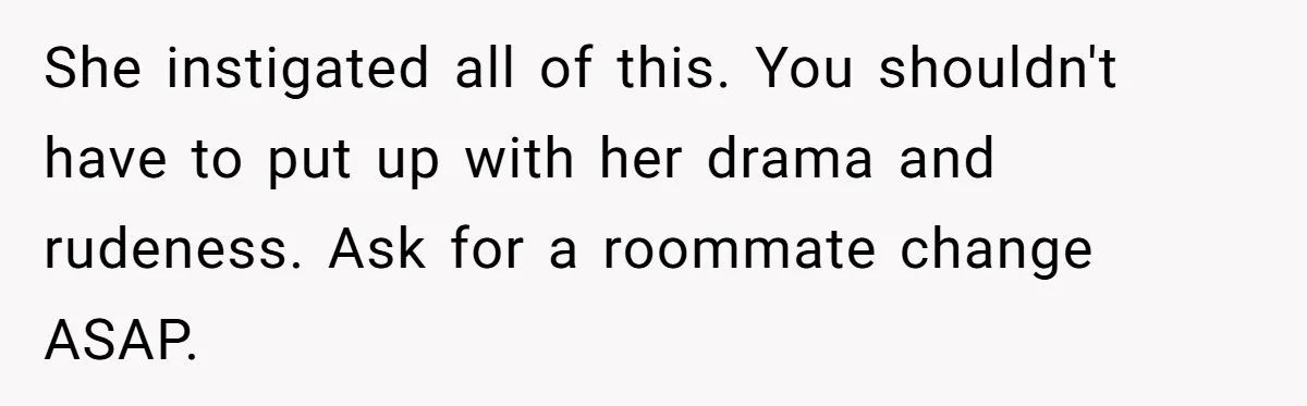 She instigated all of this. You shouldn't have to put up with her drama and rudeness. Ask for a roommate change ASAP.