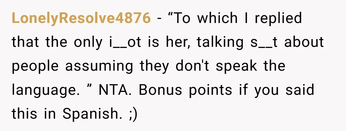 LonelyResolve4876 − “To which I replied that the only i__ot is her, talking s__t about people assuming they don't speak the language. ” NTA. Bonus points if you said this...
