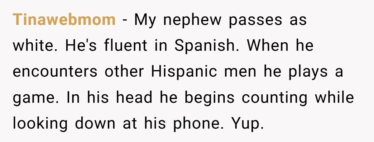 Tinawebmom − My nephew passes as white. He's fluent in Spanish. When he encounters other Hispanic men he plays a game. In his head he begins counting while looking down...