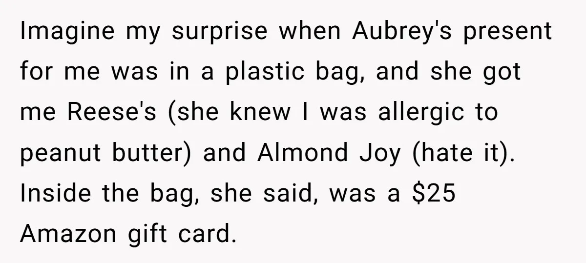 Imagine my surprise when Aubrey's present for me was in a plastic bag, and she got me Reese's (she knew I was allergic to peanut butter) and Almond Joy (hate...