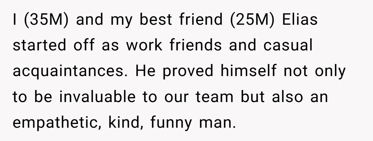 I (35M) and my best friend (25M) Elias started off as work friends and casual acquaintances. He proved himself not only to be invaluable to our team but also an...