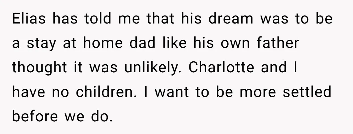 Elias has told me that his dream was to be a stay at home dad like his own father thought it was unlikely. Charlotte and I have no children. I...