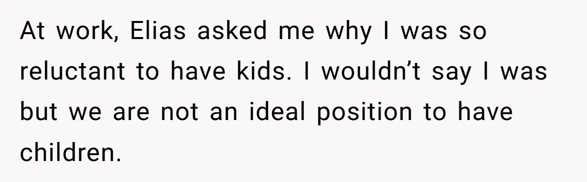 At work, Elias asked me why I was so reluctant to have kids. I wouldn’t say I was but we are not an ideal position to have children.