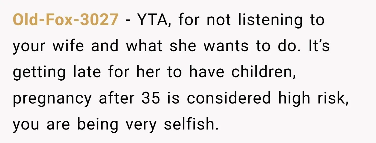 Old-Fox-3027 − YTA, for not listening to your wife and what she wants to do. It’s getting late for her to have children, pregnancy after 35 is considered high risk,...