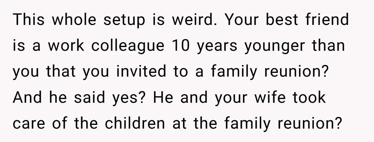This whole setup is weird. Your best friend is a work colleague 10 years younger than you that you invited to a family reunion? And he said yes? He and...