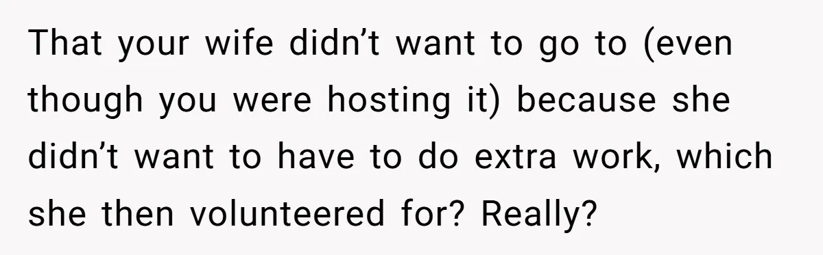 That your wife didn’t want to go to (even though you were hosting it) because she didn’t want to have to do extra work, which she then volunteered for? Really?