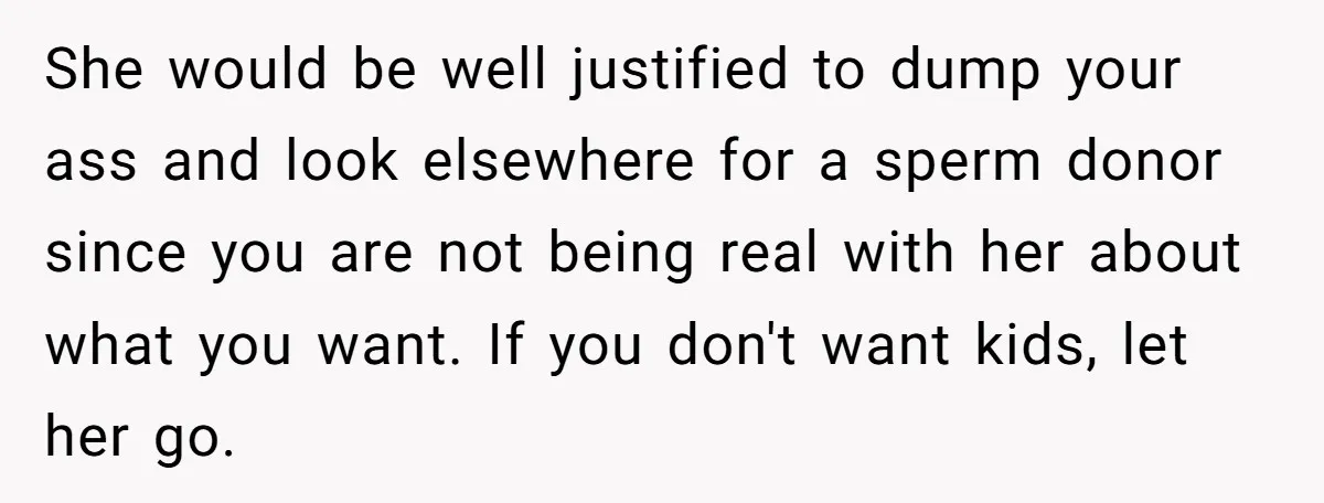 She would be well justified to dump your ass and look elsewhere for a sperm donor since you are not being real with her about what you want. If you...