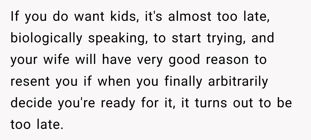 If you do want kids, it's almost too late, biologically speaking, to start trying, and your wife will have very good reason to resent you if when you finally arbitrarily...