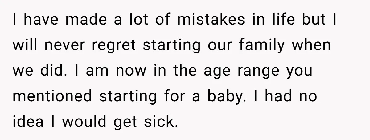 I have made a lot of mistakes in life but I will never regret starting our family when we did. I am now in the age range you mentioned starting...