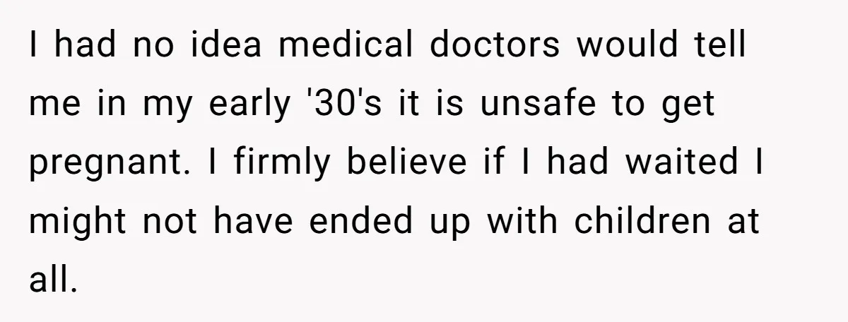 I had no idea medical doctors would tell me in my early '30's it is unsafe to get pregnant. I firmly believe if I had waited I might not have...