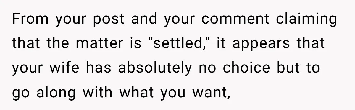 From your post and your comment claiming that the matter is "settled," it appears that your wife has absolutely no choice but to go along with what you want,