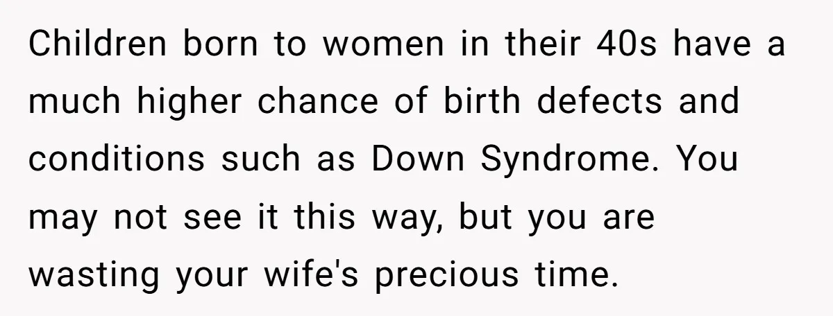 Children born to women in their 40s have a much higher chance of birth defects and conditions such as Down Syndrome. You may not see it this way, but you...