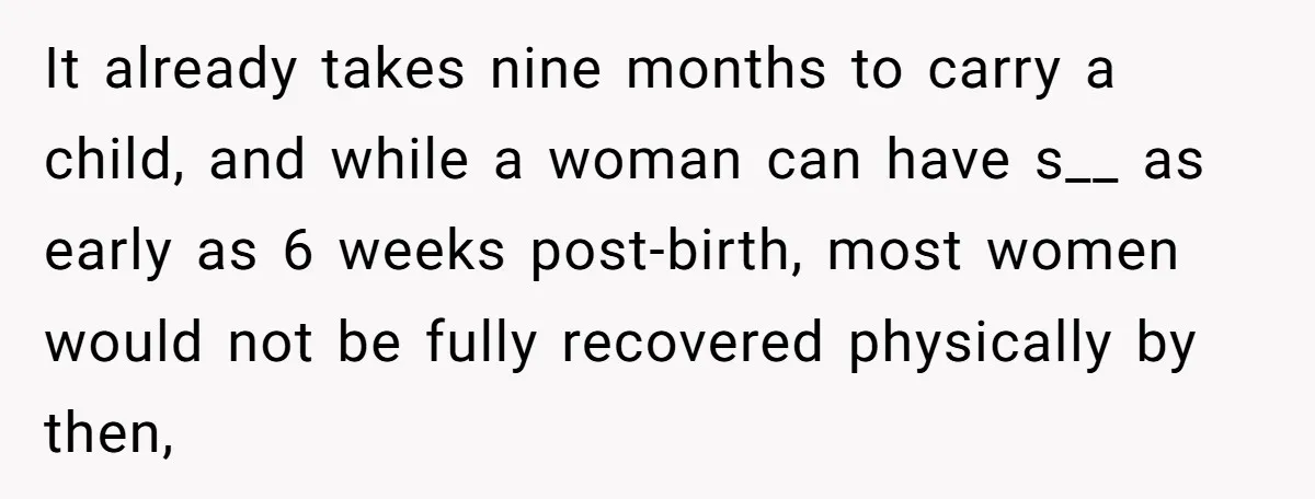 It already takes nine months to carry a child, and while a woman can have s__ as early as 6 weeks post-birth, most women would not be fully recovered physically...