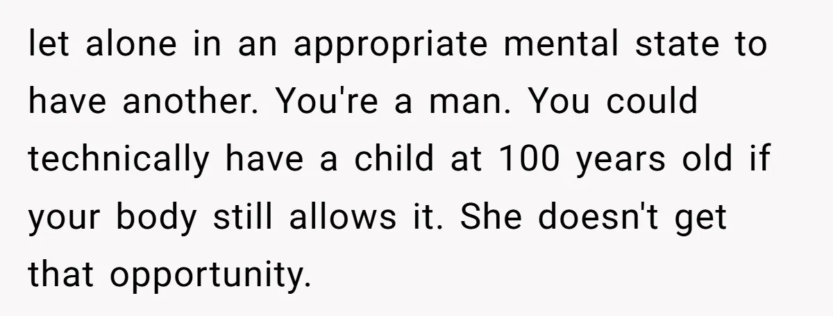 let alone in an appropriate mental state to have another. You're a man. You could technically have a child at 100 years old if your body still allows it. She...