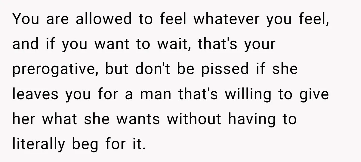 You are allowed to feel whatever you feel, and if you want to wait, that's your prerogative, but don't be pissed if she leaves you for a man that's willing...