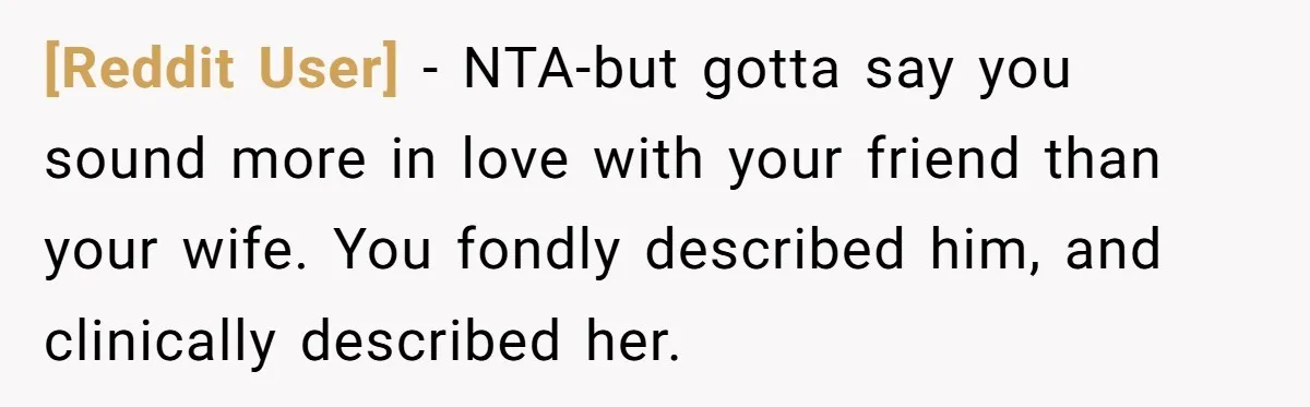 [Reddit User] − NTA-but gotta say you sound more in love with your friend than your wife. You fondly described him, and clinically described her.