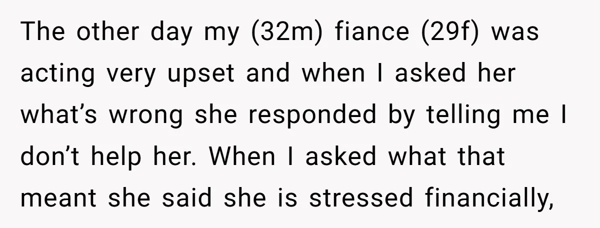 The other day my (32m) fiance (29f) was acting very upset and when I asked her what’s wrong she responded by telling me I don’t help her. When I asked...