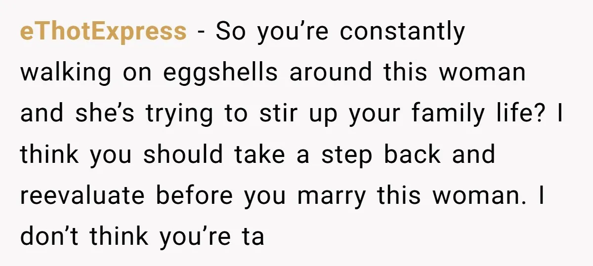 eThotExpress − So you’re constantly walking on eggshells around this woman and she’s trying to stir up your family life? I think you should take a step back and reevaluate...