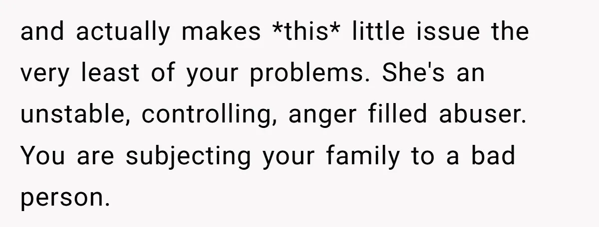 and actually makes *this* little issue the very least of your problems. She's an unstable, controlling, anger filled abuser. You are subjecting your family to a bad person.
