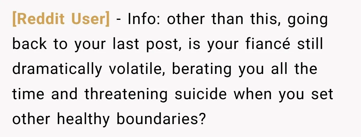 [Reddit User] − Info: other than this, going back to your last post, is your fiancé still dramatically volatile, berating you all the time and threatening suicide when you set...