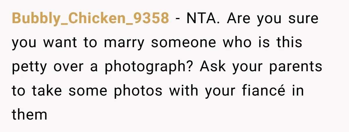 Bubbly_Chicken_9358 − NTA. Are you sure you want to marry someone who is this petty over a photograph? Ask your parents to take some photos with your fiancé in them
