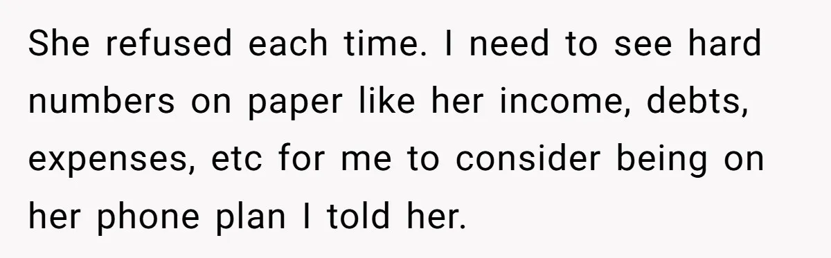 She refused each time. I need to see hard numbers on paper like her income, debts, expenses, etc for me to consider being on her phone plan I told her.