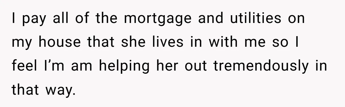 I pay all of the mortgage and utilities on my house that she lives in with me so I feel I’m am helping her out tremendously in that way.