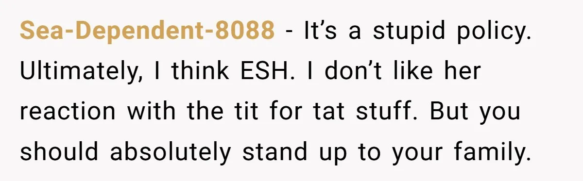 Sea-Dependent-8088 − It’s a stupid policy. Ultimately, I think ESH. I don’t like her reaction with the tit for tat stuff. But you should absolutely stand up to your family.
