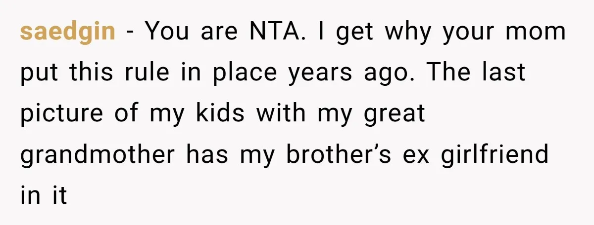 saedgin − You are NTA. I get why your mom put this rule in place years ago. The last picture of my kids with my great grandmother has my brother’s...