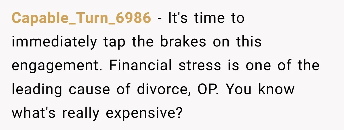 Capable_Turn_6986 − It's time to immediately tap the brakes on this engagement. Financial stress is one of the leading cause of divorce, OP. You know what's really expensive?