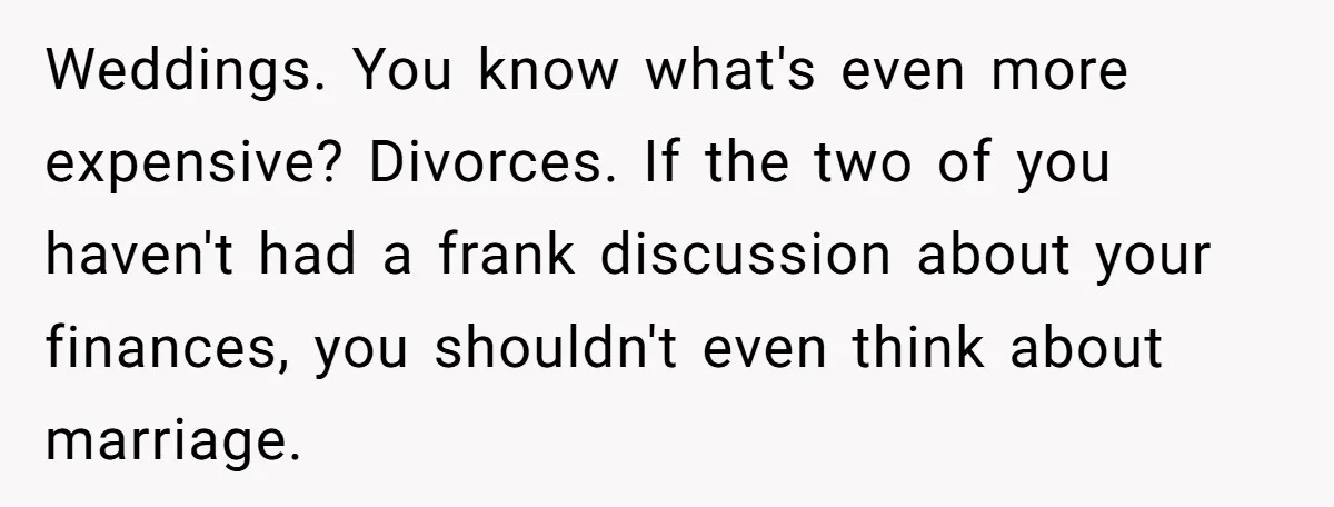 Weddings. You know what's even more expensive? Divorces. If the two of you haven't had a frank discussion about your finances, you shouldn't even think about marriage.