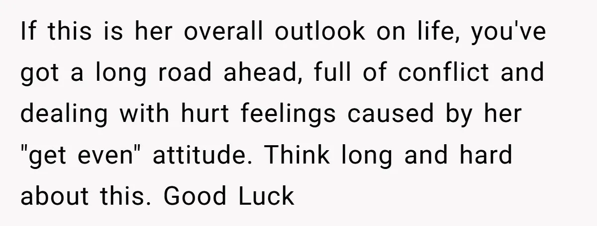 If this is her overall outlook on life, you've got a long road ahead, full of conflict and dealing with hurt feelings caused by her "get even" attitude. Think long...