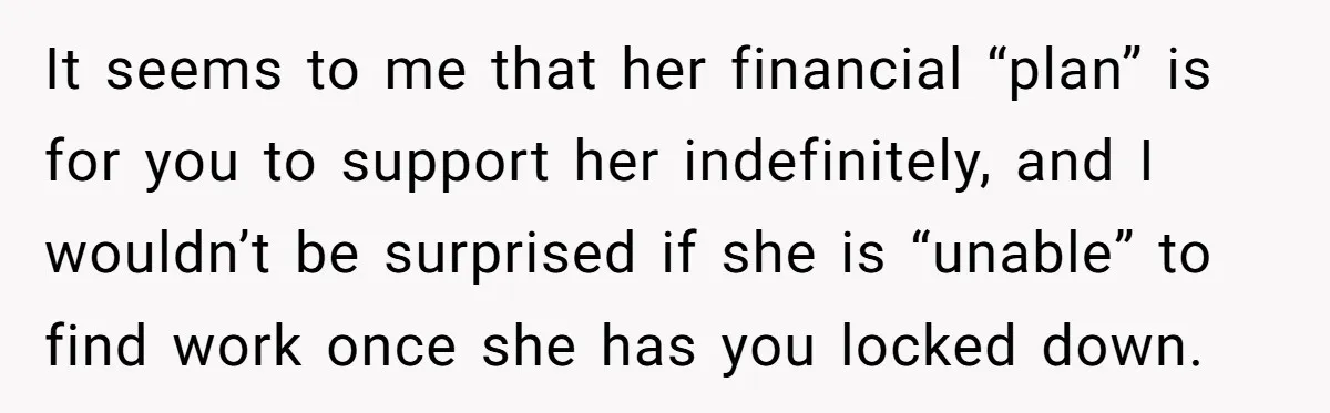 It seems to me that her financial “plan” is for you to support her indefinitely, and I wouldn’t be surprised if she is “unable” to find work once she has...