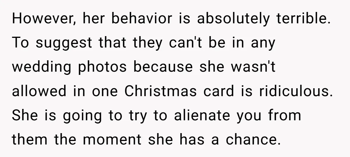 However, her behavior is absolutely terrible. To suggest that they can't be in any wedding photos because she wasn't allowed in one Christmas card is ridiculous. She is going to...