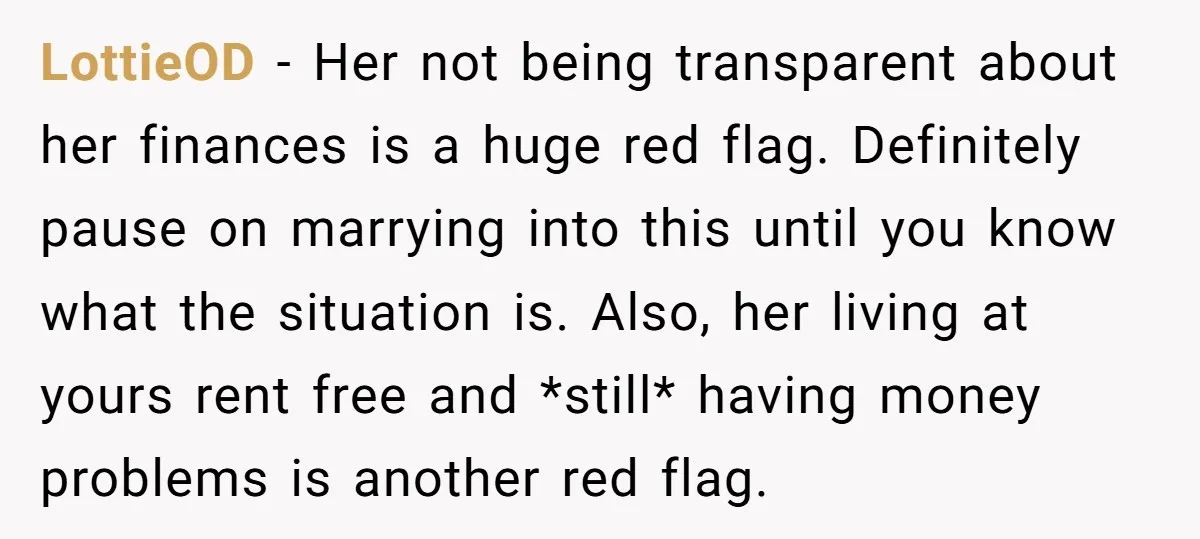 LottieOD − Her not being transparent about her finances is a huge red flag. Definitely pause on marrying into this until you know what the situation is. Also, her living...