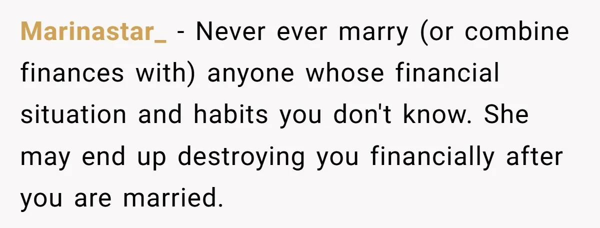 Marinastar_ − Never ever marry (or combine finances with) anyone whose financial situation and habits you don't know. She may end up destroying you financially after you are married.