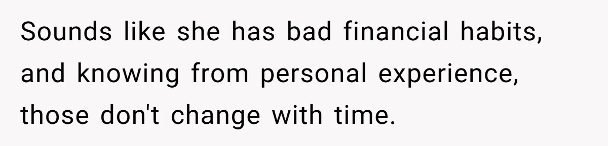Sounds like she has bad financial habits, and knowing from personal experience, those don't change with time.