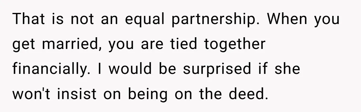 That is not an equal partnership. When you get married, you are tied together financially. I would be surprised if she won't insist on being on the deed.