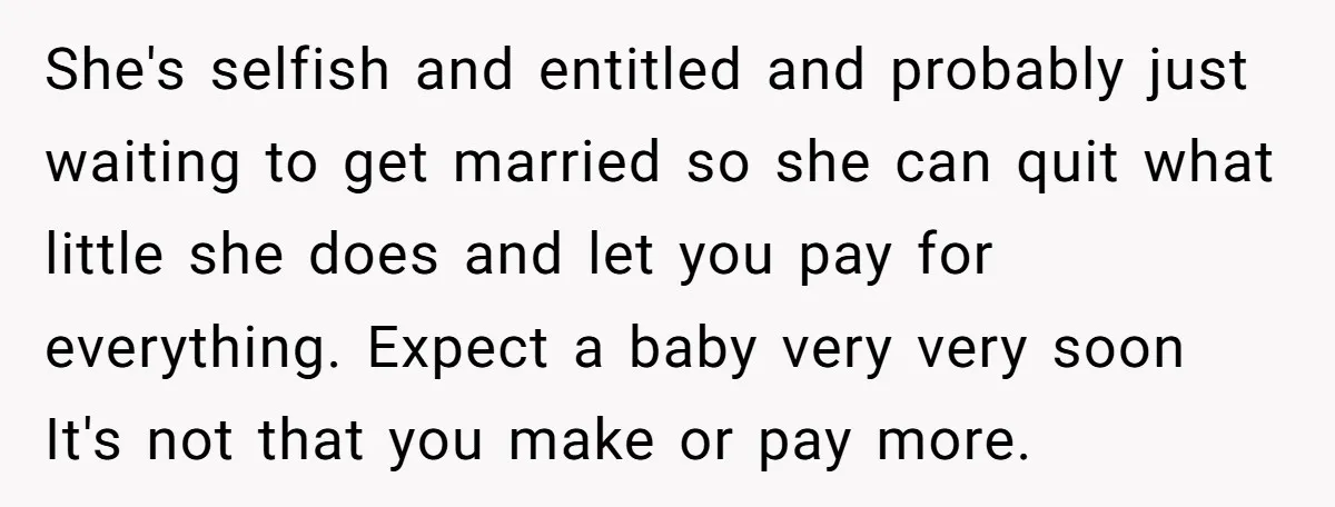 She's selfish and entitled and probably just waiting to get married so she can quit what little she does and let you pay for everything. Expect a baby very very...