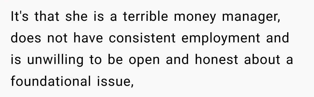 It's that she is a terrible money manager, does not have consistent employment and is unwilling to be open and honest about a foundational issue,