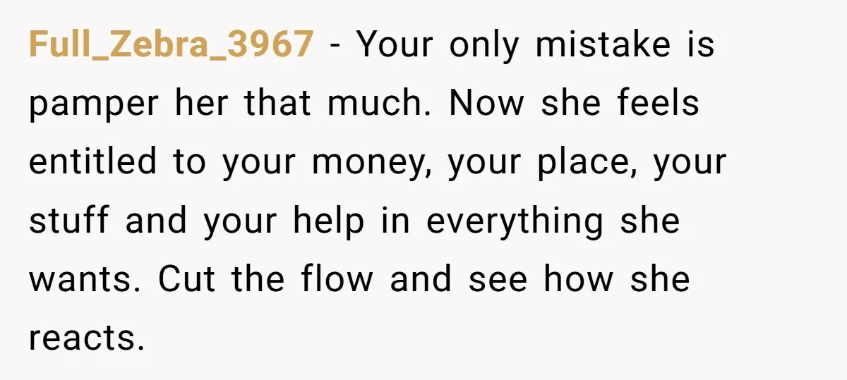 Full_Zebra_3967 − Your only mistake is pamper her that much. Now she feels entitled to your money, your place, your stuff and your help in everything she wants. Cut the...