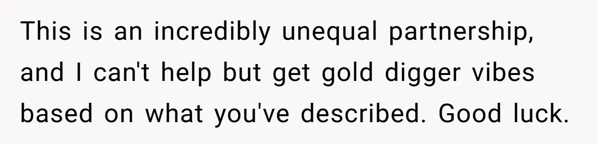 This is an incredibly unequal partnership, and I can't help but get gold digger vibes based on what you've described. Good luck.