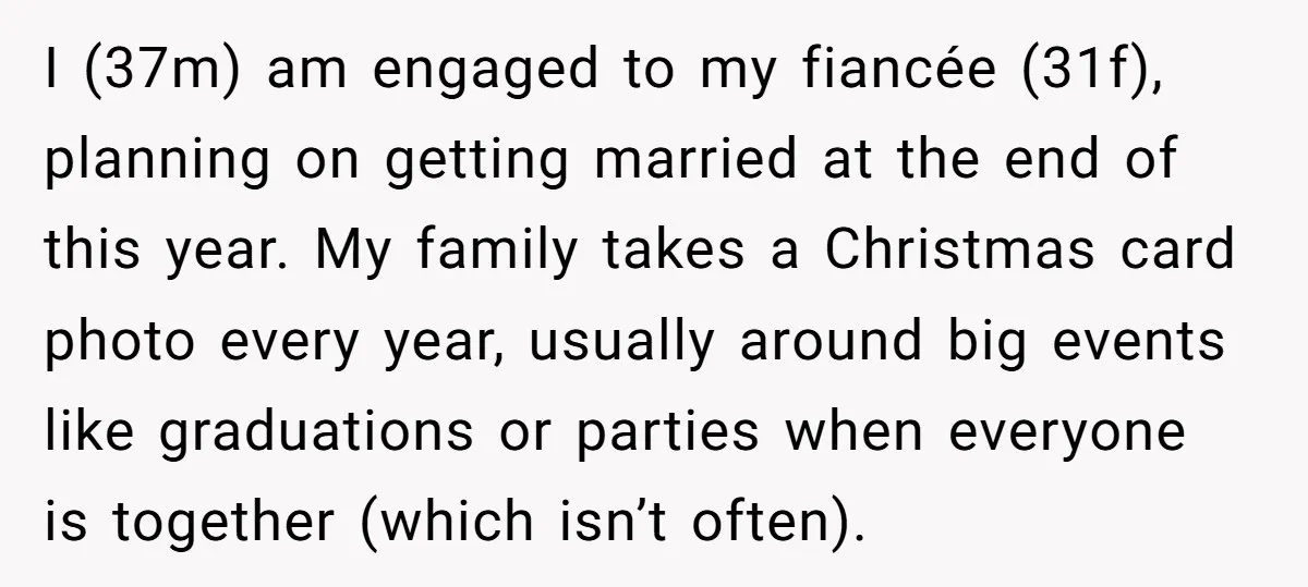 I (37m) am engaged to my fiancée (31f), planning on getting married at the end of this year. My family takes a Christmas card photo every year, usually around big...