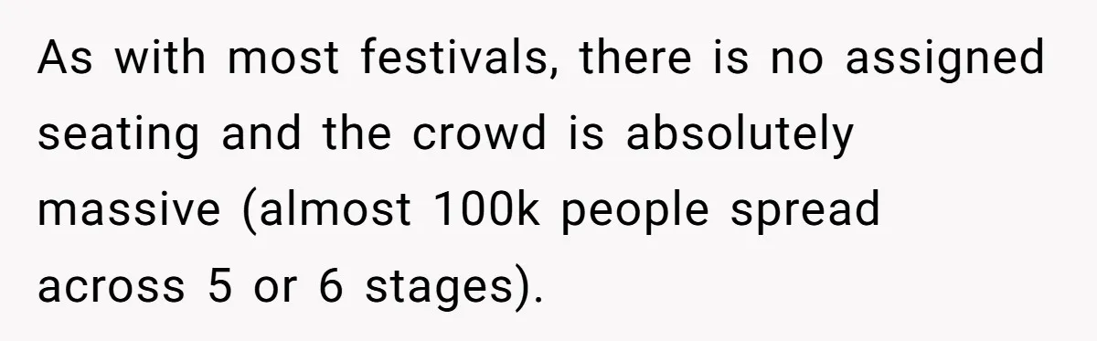 As with most festivals, there is no assigned seating and the crowd is absolutely massive (almost 100k people spread across 5 or 6 stages).